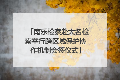 南乐检察赴大名检察举行跨区域保护协作机制会签仪式