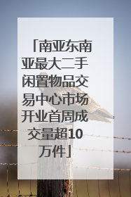 南亚东南亚最大二手闲置物品交易中心市场开业首周成交量超10万件