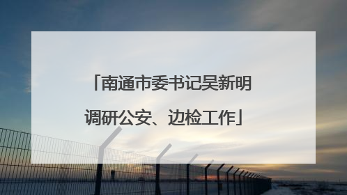 南通市委书记吴新明调研公安、边检工作