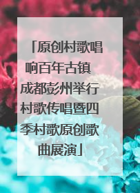 原创村歌唱响百年古镇 成都彭州举行村歌传唱暨四季村歌原创歌曲展演