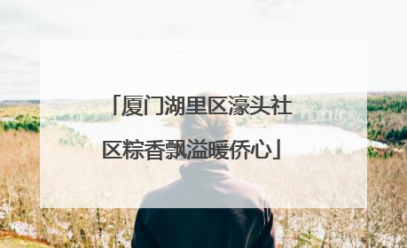 厦门湖里区濠头社区粽香飘溢暖侨心