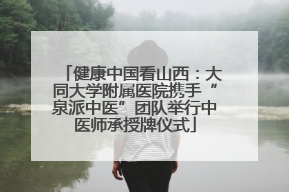 健康中国看山西：大同大学附属医院携手“泉派中医”团队举行中医师承授牌仪式