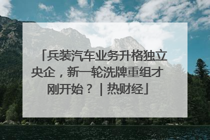 兵装汽车业务升格独立央企，新一轮洗牌重组才刚开始？｜热财经