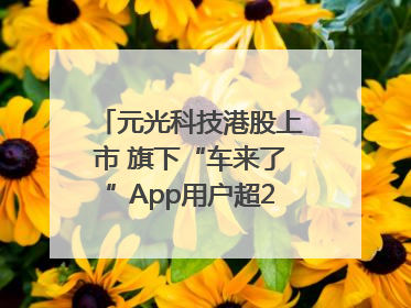 元光科技港股上市 旗下“车来了”App用户超2.9亿，光谷上市公司增至69家
