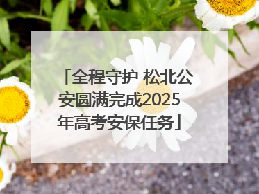 全程守护 松北公安圆满完成2025年高考安保任务