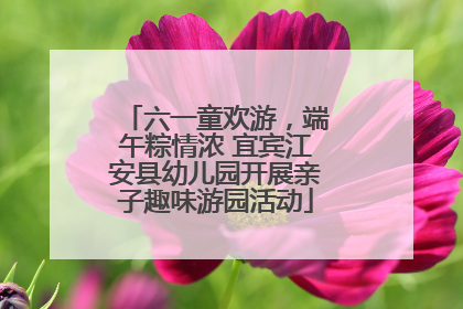 六一童欢游，端午粽情浓 宜宾江安县幼儿园开展亲子趣味游园活动