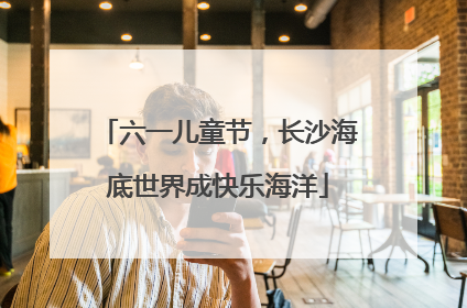 六一儿童节，长沙海底世界成快乐海洋