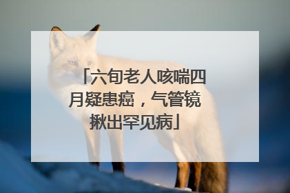 六旬老人咳喘四月疑患癌，气管镜揪出罕见病