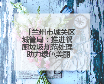 兰州市城关区城管局：推进餐厨垃圾规范处理 助力绿色美丽城市建设