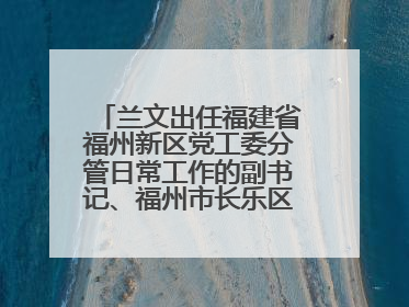 兰文出任福建省福州新区党工委分管日常工作的副书记、福州市长乐区委书记