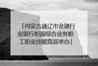 内蒙古通辽市金融行业银行柜面综合业务职工职业技能竞赛举办