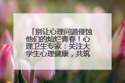 别让心理问题侵蚀他们的灿烂青春！心理卫生专家：关注大学生心理健康，共筑青春心灵防线