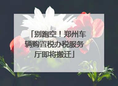 别跑空！郑州车辆购置税办税服务厅即将搬迁