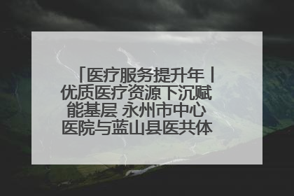 医疗服务提升年丨优质医疗资源下沉赋能基层 永州市中心医院与蓝山县医共体总院共筑健康屏障