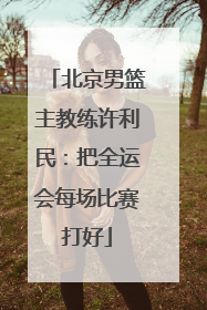 北京男篮主教练许利民：把全运会每场比赛打好