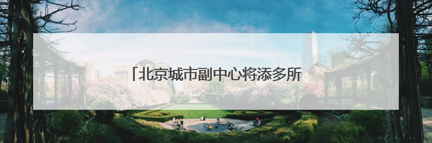 北京城市副中心将添多所高校！培养这些人才→