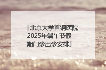 北京大学首钢医院2025年端午节假期门诊出诊安排