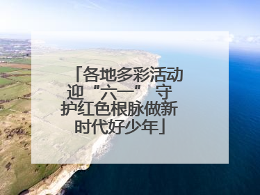 各地多彩活动迎“六一” 守护红色根脉做新时代好少年