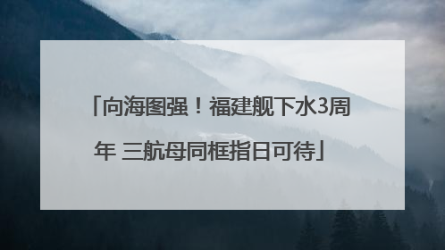 向海图强！福建舰下水3周年 三航母同框指日可待