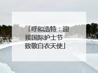 呼和浩特：迎接国际护士节 致敬白衣天使