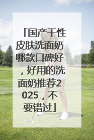 国产干性皮肤洗面奶哪款口碑好，好用的洗面奶推荐2025，不要错过