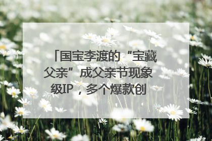 国宝李渡的“宝藏父亲”成父亲节现象级IP，多个爆款创造数千万流量