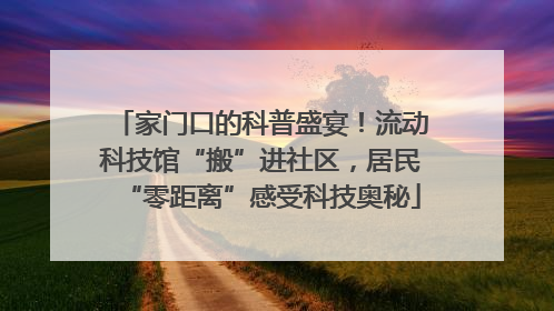 家门口的科普盛宴！流动科技馆“搬”进社区，居民“零距离”感受科技奥秘
