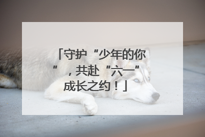 守护“少年的你”，共赴“六一”成长之约！