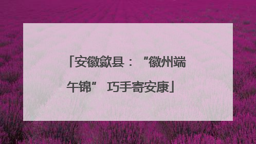 安徽歙县：“徽州端午锦” 巧手寄安康