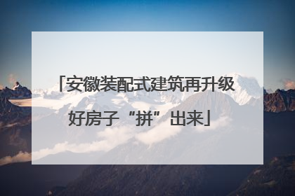 安徽装配式建筑再升级 好房子“拼”出来