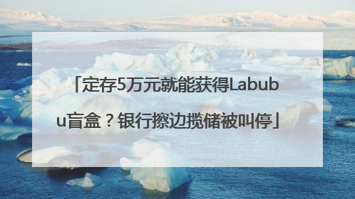 定存5万元就能获得Labubu盲盒？银行擦边揽储被叫停