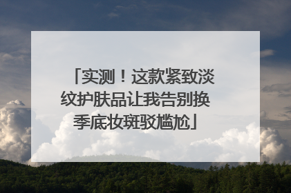 实测！这款紧致淡纹护肤品让我告别换季底妆斑驳尴尬