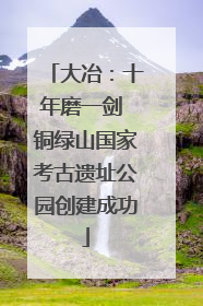 大冶：十年磨一剑 铜绿山国家考古遗址公园创建成功