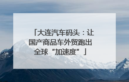 大连汽车码头：让国产商品车外贸跑出全球“加速度”