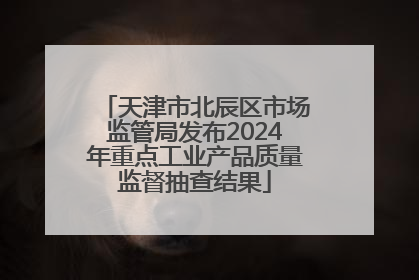 天津市北辰区市场监管局发布2024年重点工业产品质量监督抽查结果