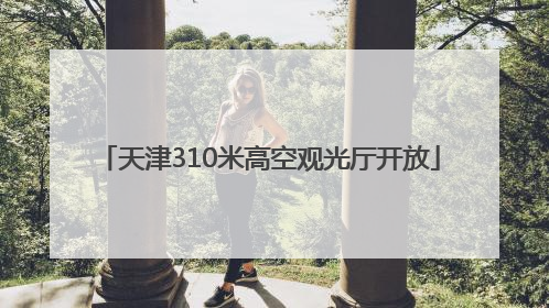 天津310米高空观光厅开放