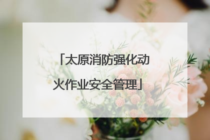 太原消防强化动火作业安全管理