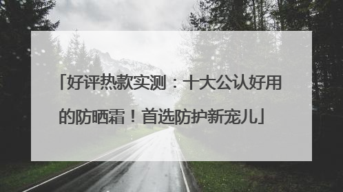 好评热款实测：十大公认好用的防晒霜！首选防护新宠儿