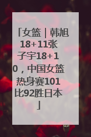 女篮｜韩旭18+11张子宇18+10，中国女篮热身赛101比92胜日本