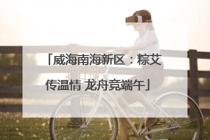 威海南海新区：粽艾传温情 龙舟竞端午