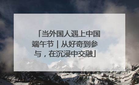 当外国人遇上中国端午节｜从好奇到参与，在沉浸中交融