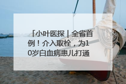 小叶医探｜全省首例！介入取栓，为10岁白血病患儿打通生命之“脉”