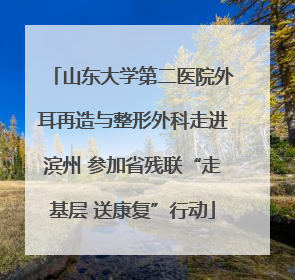 山东大学第二医院外耳再造与整形外科走进滨州 参加省残联“走基层 送康复”行动