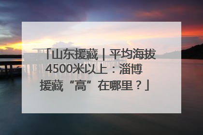 山东援藏｜平均海拔4500米以上：淄博援藏“高”在哪里？