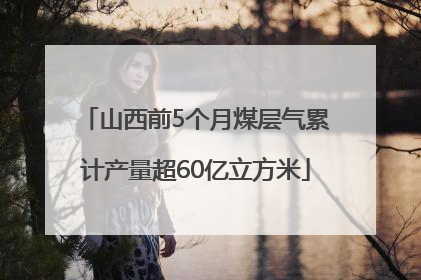 山西前5个月煤层气累计产量超60亿立方米