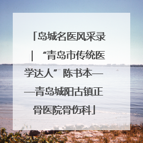 岛城名医风采录｜“青岛市传统医学达人”陈书本——青岛城阳古镇正骨医院骨伤科