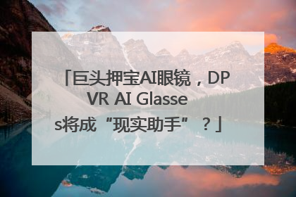 巨头押宝AI眼镜，DPVR AI Glasses将成“现实助手”？