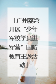 广州荔湾开展“少年军校学员进军营”国防教育主题活动