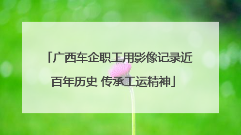 广西车企职工用影像记录近百年历史 传承工运精神