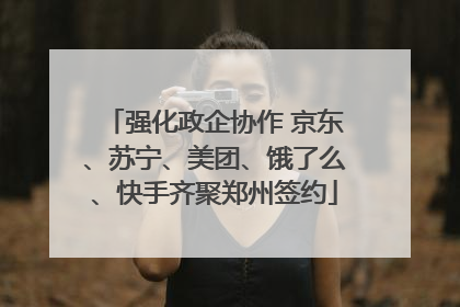强化政企协作 京东、苏宁、美团、饿了么、快手齐聚郑州签约